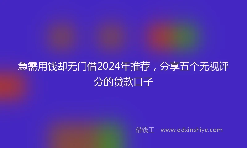 急需用钱却无门借2024年推荐，分享五个无视评分的贷款口子