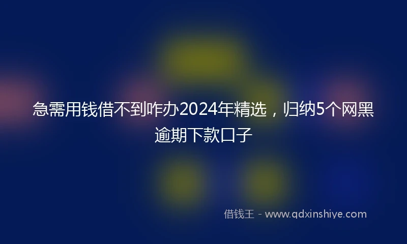急需用钱借不到咋办2024年精选，归纳5个网黑逾期下款口子