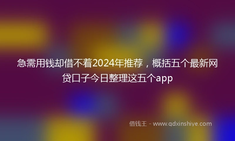 急需用钱却借不着2024年推荐，概括五个最新网贷口子今日整理这五个app
