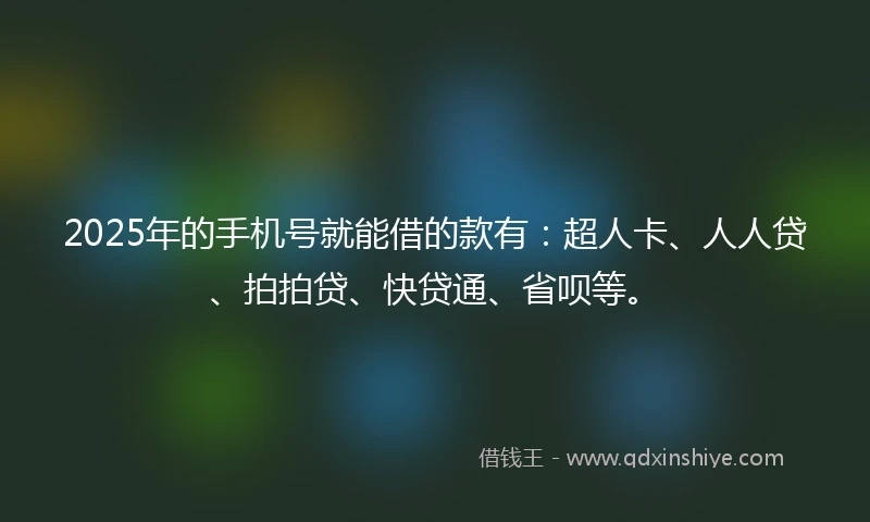 2025年的手机号就能借的款有：超人卡、人人贷、拍拍贷、快贷通、省呗等。