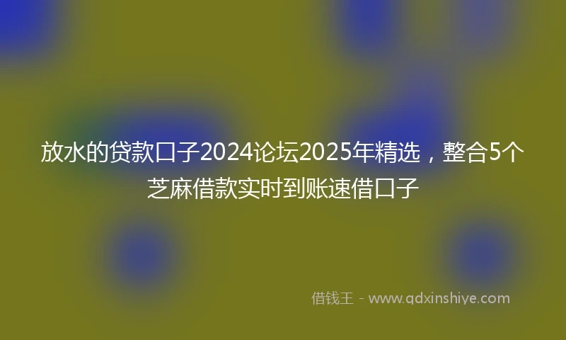 放水的贷款口子2024论坛2025年精选，整合5个芝麻借款实时到账速借口子