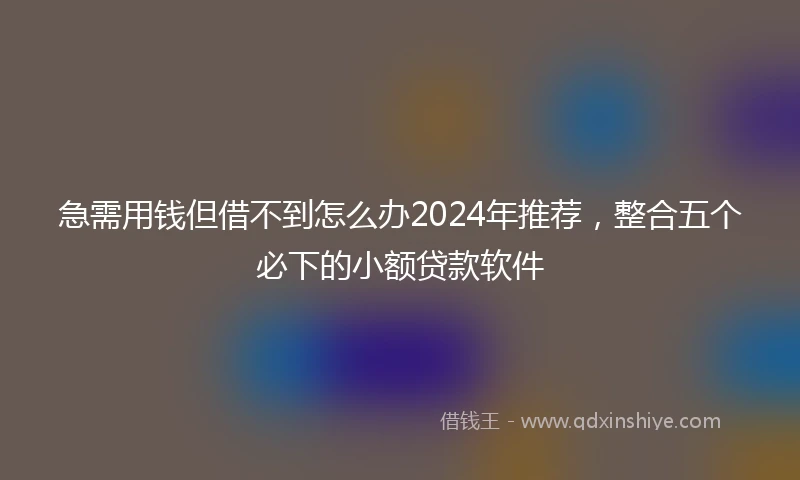 急需用钱但借不到怎么办2024年推荐，整合五个必下的小额贷款软件