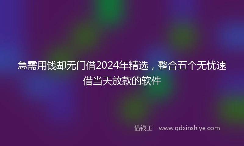 急需用钱却无门借2024年精选，整合五个无忧速借当天放款的软件