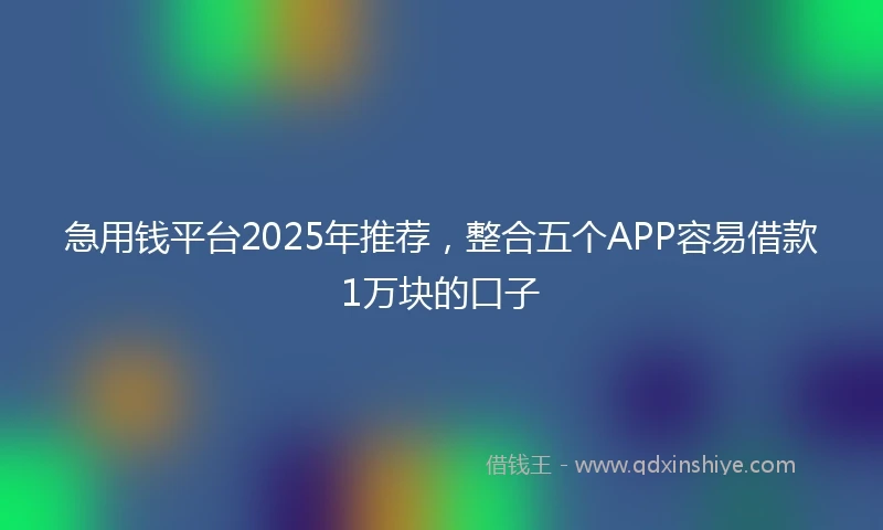 急用钱平台2025年推荐，整合五个APP容易借款1万块的口子