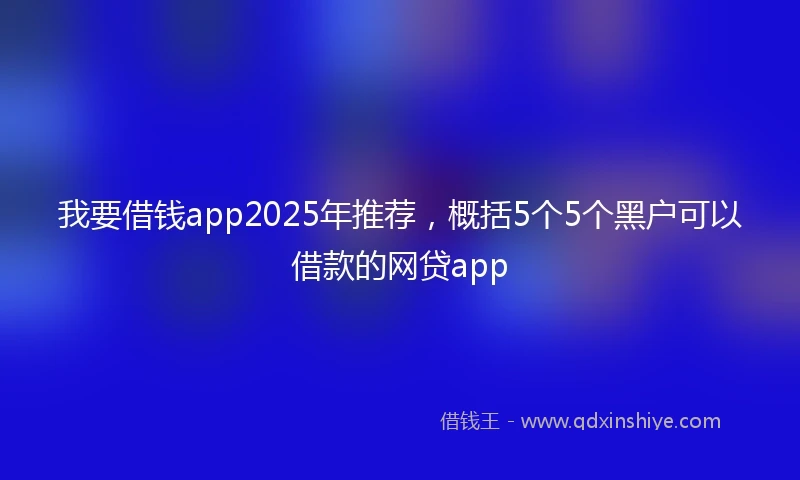 我要借钱app2025年推荐，概括5个5个黑户可以借款的网贷app