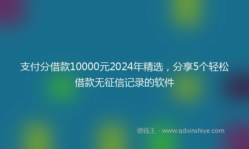 支付分借款10000元2024年精选，分享5个轻松借款无征信记录的软件