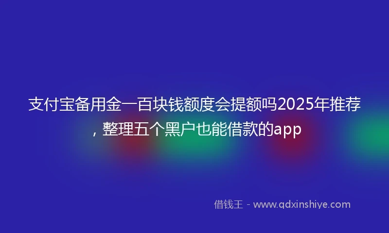 支付宝备用金一百块钱额度会提额吗2025年推荐，整理五个黑户也能借款的app