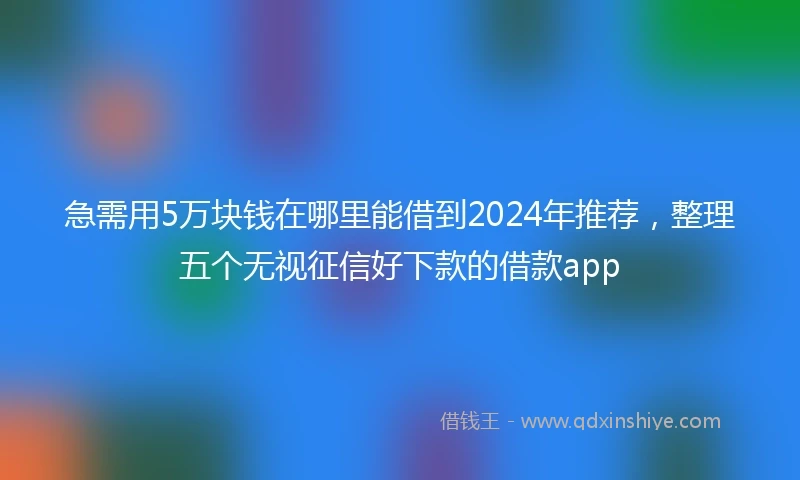 急需用5万块钱在哪里能借到2024年推荐，整理五个无视征信好下款的借款app