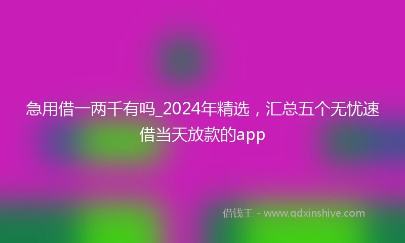 急用借一两千有吗_2024年精选，汇总五个无忧速借当天放款的app