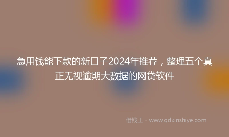 急用钱能下款的新口子2024年推荐，整理五个真正无视逾期大数据的网贷软件