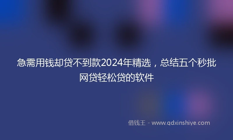急需用钱却贷不到款2024年精选，总结五个秒批网贷轻松贷的软件