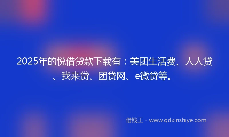 2025年的悦借贷款下载有：美团生活费、人人贷、我来贷、团贷网、e微贷等。