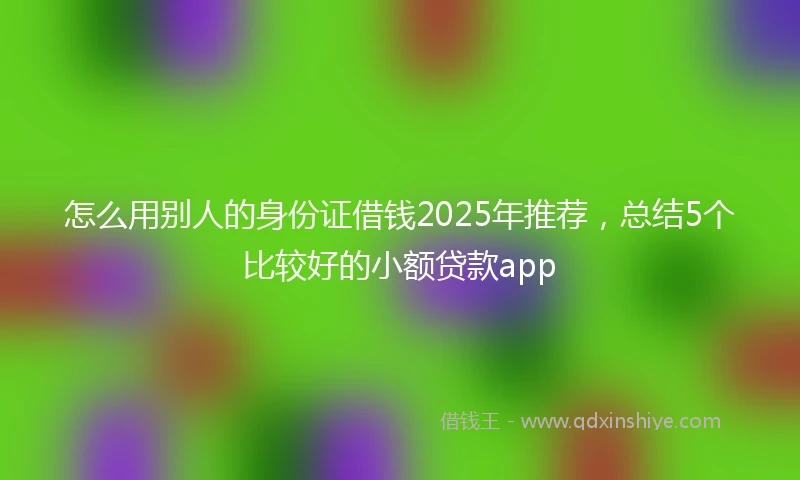 怎么用别人的身份证借钱2025年推荐，总结5个比较好的小额贷款app