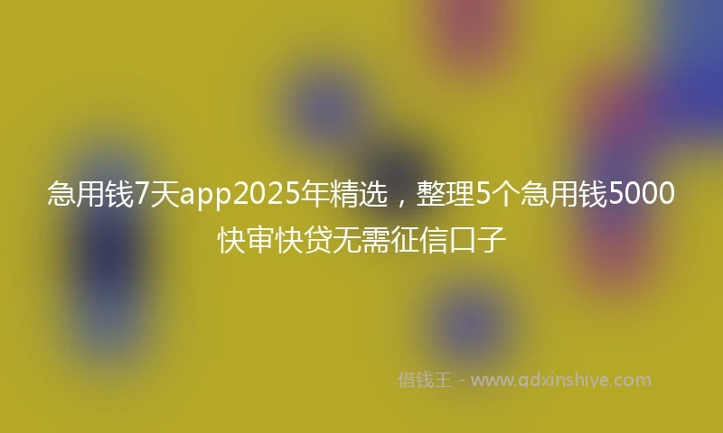 急用钱7天app2025年精选，整理5个急用钱5000快审快贷无需征信口子