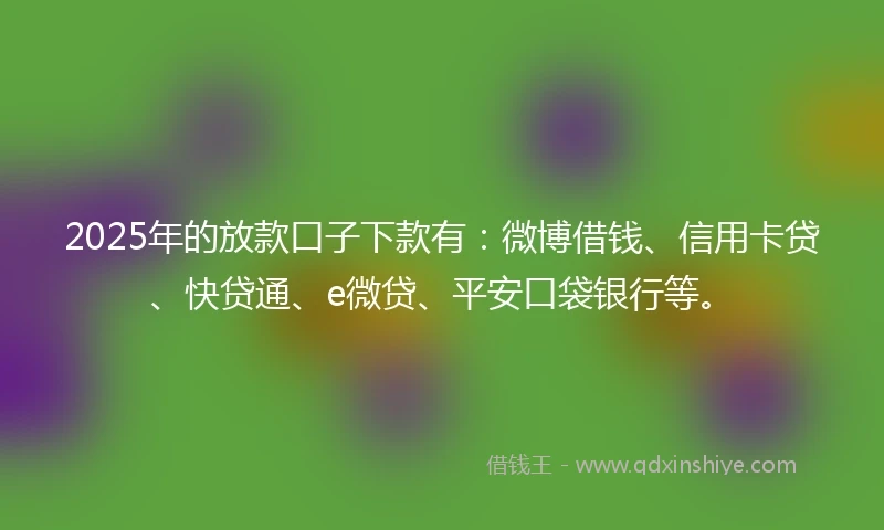 2025年的放款口子下款有：微博借钱、信用卡贷、快贷通、e微贷、平安口袋银行等。