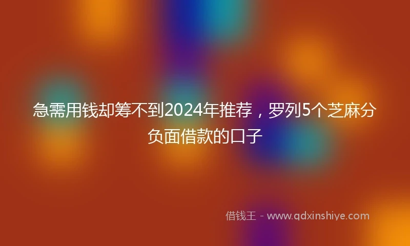 急需用钱却筹不到2024年推荐，罗列5个芝麻分负面借款的口子