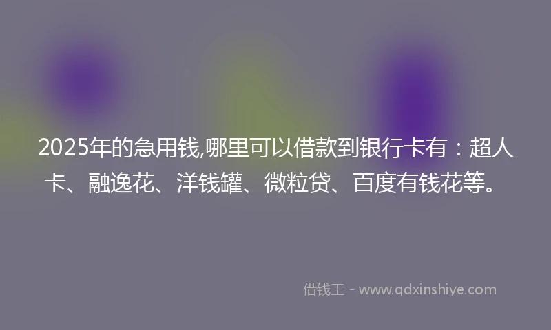 2025年的急用钱,哪里可以借款到银行卡有：超人卡、融逸花、洋钱罐、微粒贷、百度有钱花等。