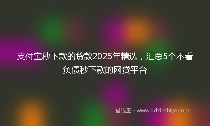 支付宝秒下款的贷款2025年精选，汇总5个不看负债秒下款的网贷平台