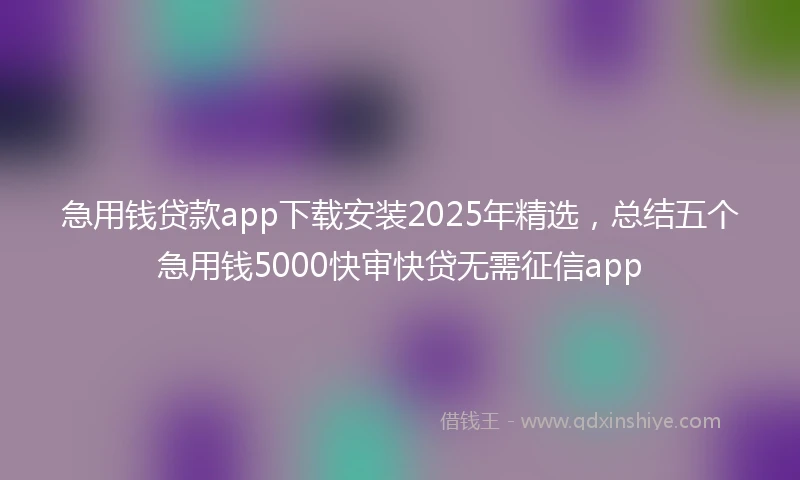 急用钱贷款app下载安装2025年精选，总结五个急用钱5000快审快贷无需征信app