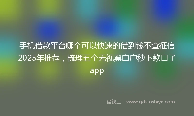 手机借款平台哪个可以快速的借到钱不查征信2025年推荐，梳理五个无视黑白户秒下款口子app