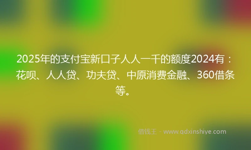 2025年的支付宝新口子人人一千的额度2024有：花呗、人人贷、功夫贷、中原消费金融、360借条等。