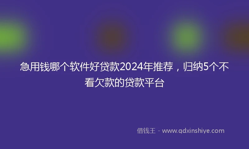 急用钱哪个软件好贷款2024年推荐，归纳5个不看欠款的贷款平台