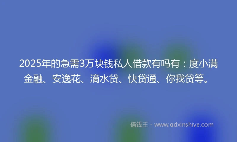 2025年的急需3万块钱私人借款有吗有：度小满金融、安逸花、滴水贷、快贷通、你我贷等。