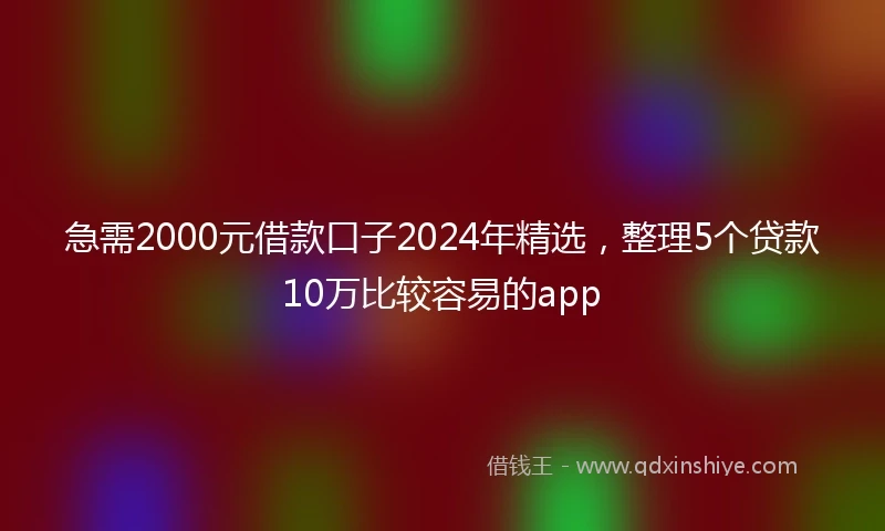 急需2000元借款口子2024年精选，整理5个贷款10万比较容易的app
