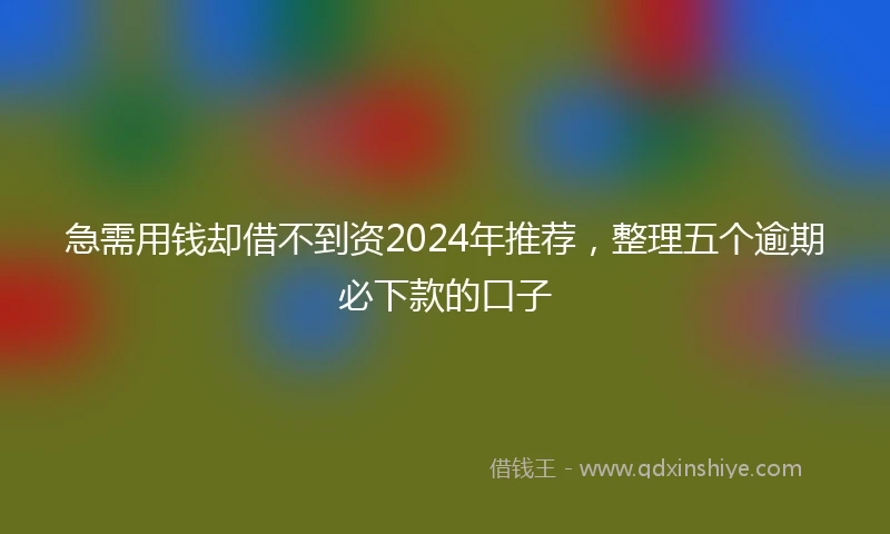 急需用钱却借不到资2024年推荐，整理五个逾期必下款的口子