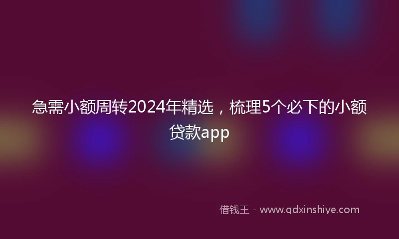 急需小额周转2024年精选，梳理5个必下的小额贷款app