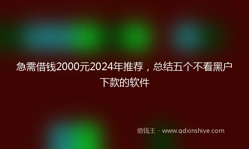 急需借钱2000元2024年推荐，总结五个不看黑户下款的软件