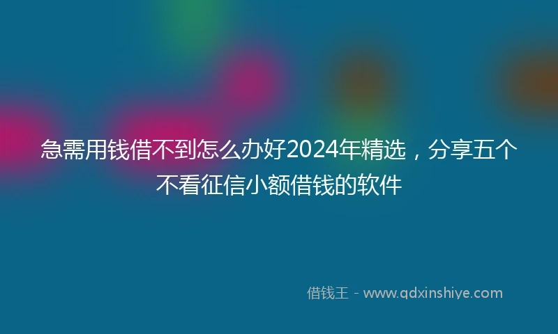 急需用钱借不到怎么办好2024年精选，分享五个不看征信小额借钱的软件