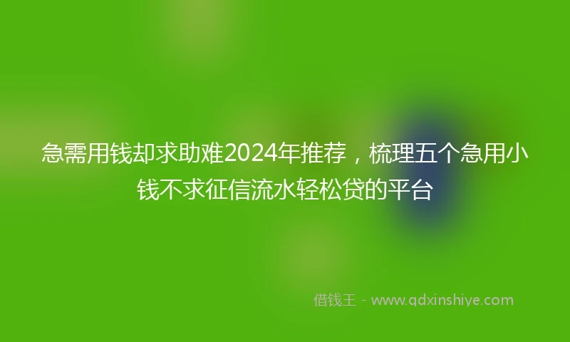 急需用钱却求助难2024年推荐，梳理五个急用小钱不求征信流水轻松贷的平台