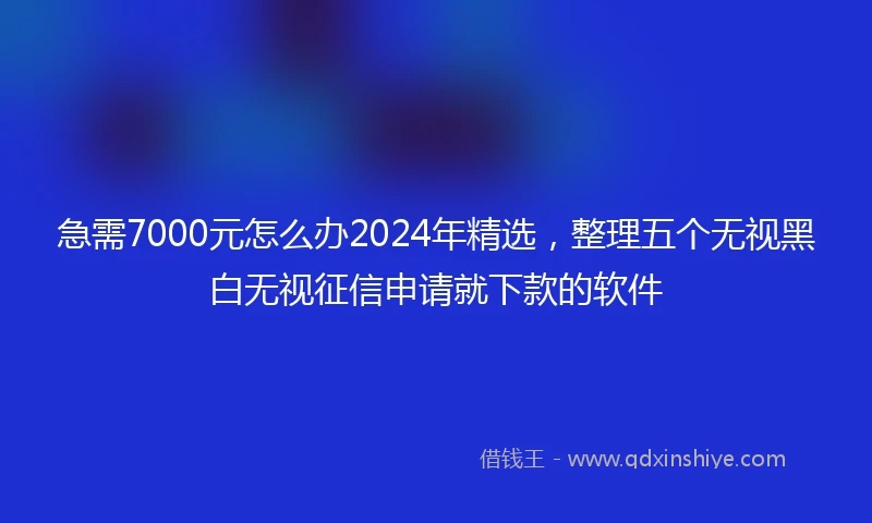 急需7000元怎么办2024年精选，整理五个无视黑白无视征信申请就下款的软件