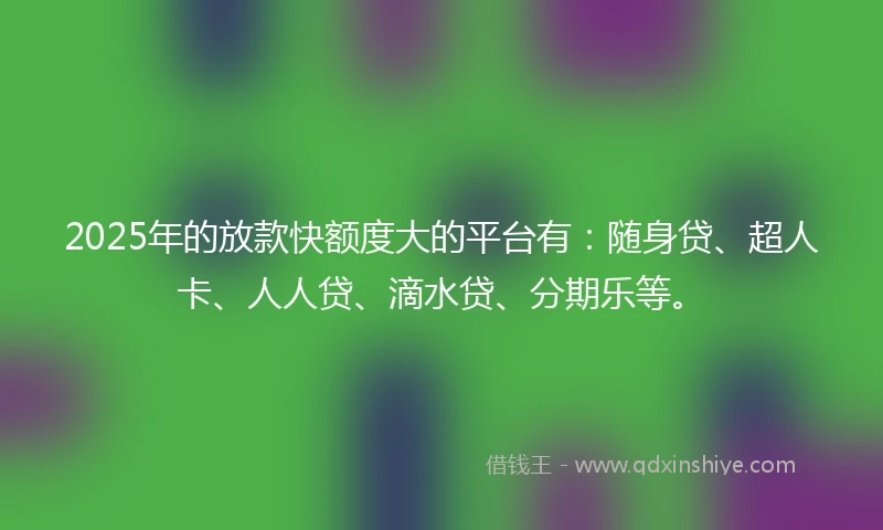 2025年的放款快额度大的平台有：随身贷、超人卡、人人贷、滴水贷、分期乐等。
