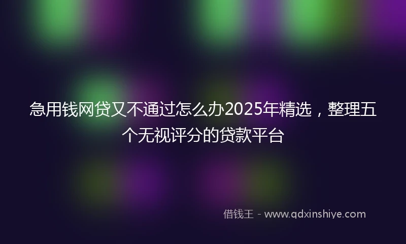 急用钱网贷又不通过怎么办2025年精选，整理五个无视评分的贷款平台