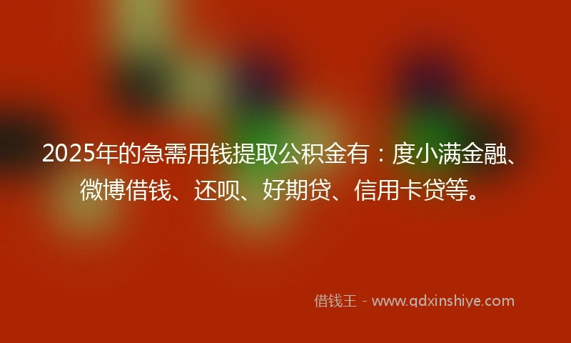 2025年的急需用钱提取公积金有：度小满金融、微博借钱、还呗、好期贷、信用卡贷等。