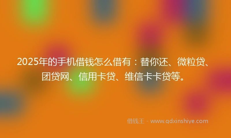 2025年的手机借钱怎么借有：替你还、微粒贷、团贷网、信用卡贷、维信卡卡贷等。