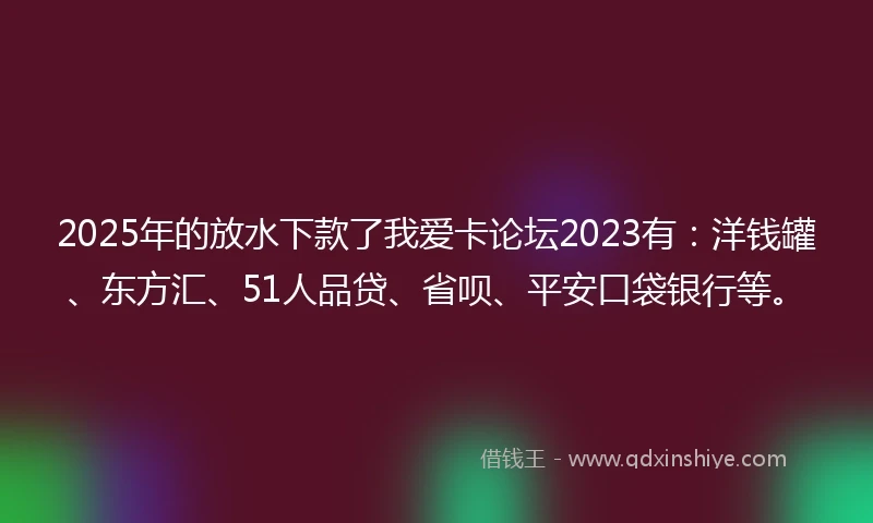 2025年的放水下款了我爱卡论坛2023有：洋钱罐、东方汇、51人品贷、省呗、平安口袋银行等。