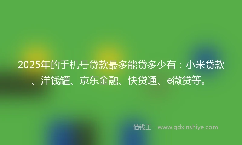 2025年的手机号贷款最多能贷多少有：小米贷款、洋钱罐、京东金融、快贷通、e微贷等。