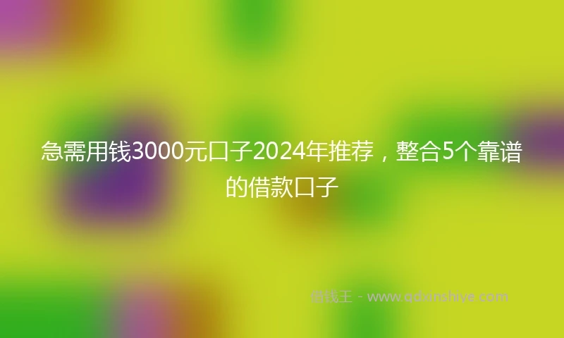 急需用钱3000元口子2024年推荐，整合5个靠谱的借款口子