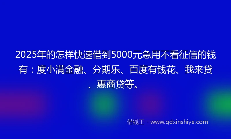 2025年的怎样快速借到5000元急用不看征信的钱有：度小满金融、分期乐、百度有钱花、我来贷、惠商贷等。