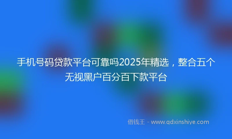 手机号码贷款平台可靠吗2025年精选，整合五个无视黑户百分百下款平台
