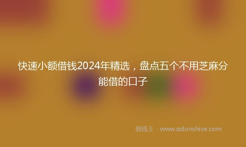快速小额借钱2024年精选，盘点五个不用芝麻分能借的口子