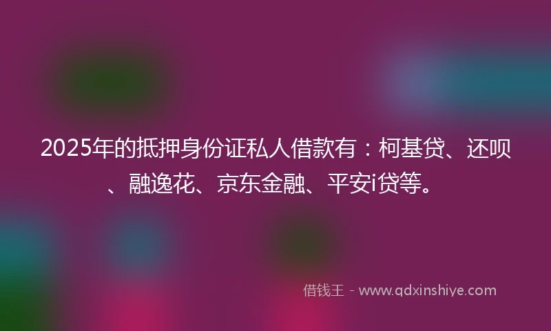2025年的抵押身份证私人借款有：柯基贷、还呗、融逸花、京东金融、平安i贷等。
