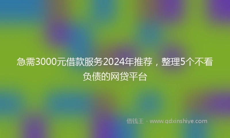 急需3000元借款服务2024年推荐，整理5个不看负债的网贷平台