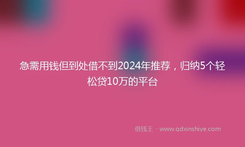急需用钱但到处借不到2024年推荐，归纳5个轻松贷10万的平台