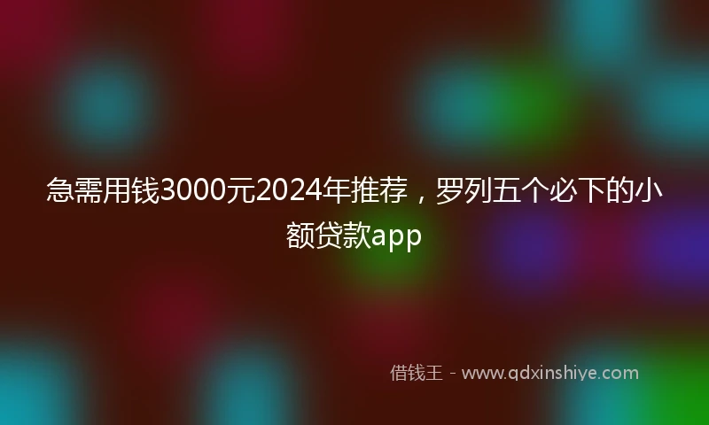 急需用钱3000元2024年推荐，罗列五个必下的小额贷款app