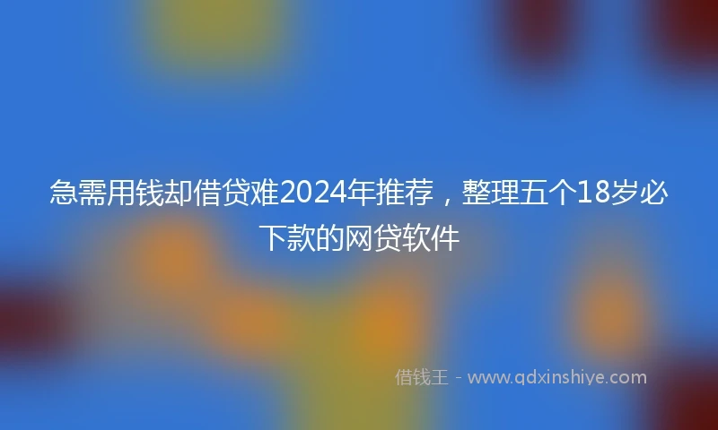 急需用钱却借贷难2024年推荐，整理五个18岁必下款的网贷软件