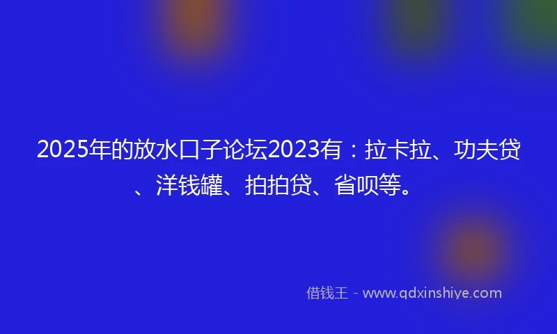 2025年的放水口子论坛2023有：拉卡拉、功夫贷、洋钱罐、拍拍贷、省呗等。